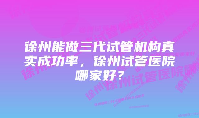 徐州能做三代试管机构真实成功率，徐州试管医院哪家好？