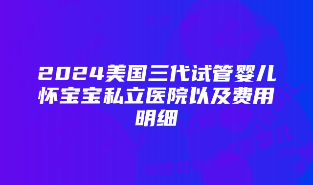 2024美国三代试管婴儿怀宝宝私立医院以及费用明细