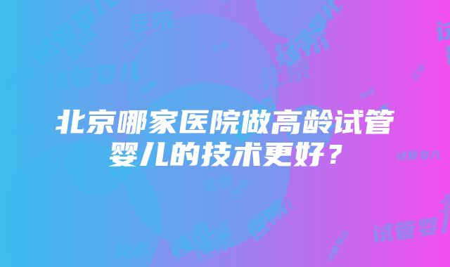 北京哪家医院做高龄试管婴儿的技术更好？