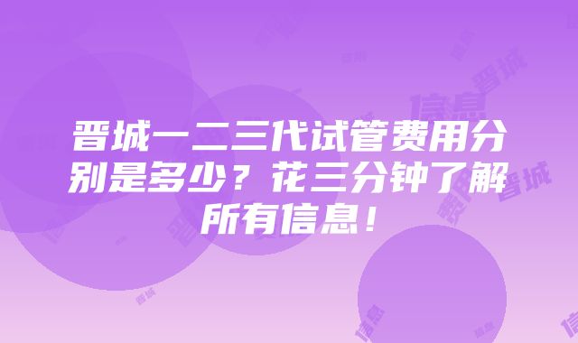 晋城一二三代试管费用分别是多少？花三分钟了解所有信息！