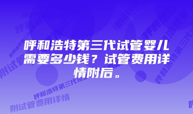 呼和浩特第三代试管婴儿需要多少钱？试管费用详情附后。