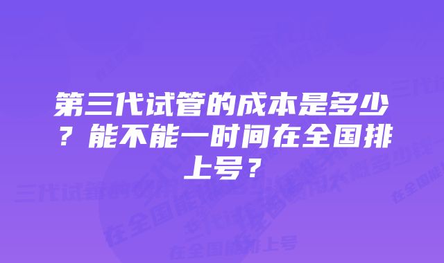 第三代试管的成本是多少？能不能一时间在全国排上号？