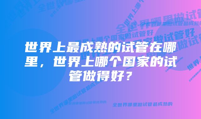 世界上最成熟的试管在哪里，世界上哪个国家的试管做得好？