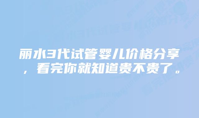 丽水3代试管婴儿价格分享，看完你就知道贵不贵了。