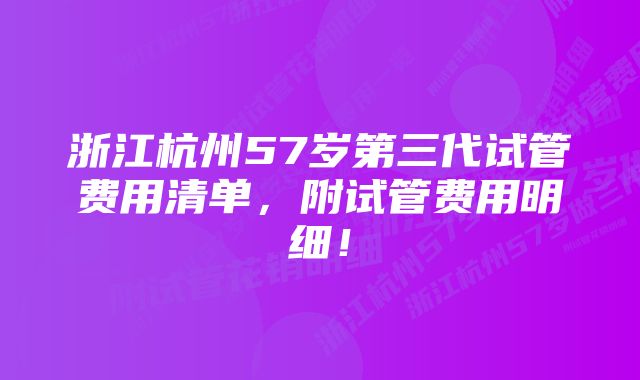 浙江杭州57岁第三代试管费用清单，附试管费用明细！