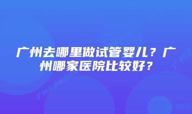 广州去哪里做试管婴儿？广州哪家医院比较好？