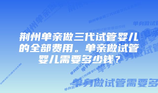 荆州单亲做三代试管婴儿的全部费用。单亲做试管婴儿需要多少钱？