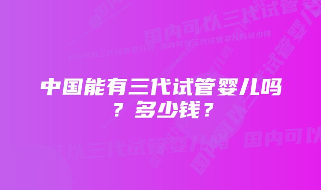 中国能有三代试管婴儿吗？多少钱？