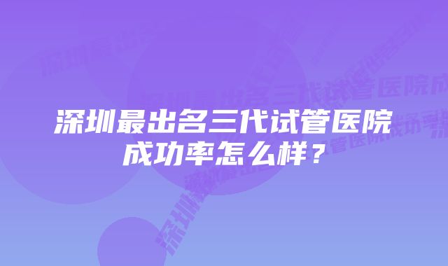 深圳最出名三代试管医院成功率怎么样？