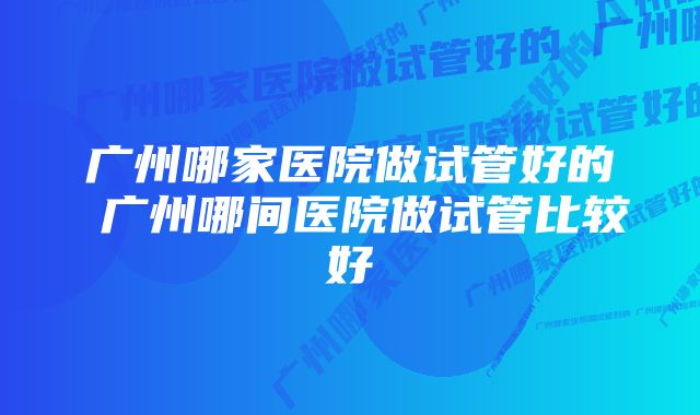 广州哪家医院做试管好的 广州哪间医院做试管比较好