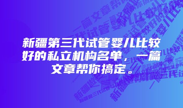 新疆第三代试管婴儿比较好的私立机构名单，一篇文章帮你搞定。