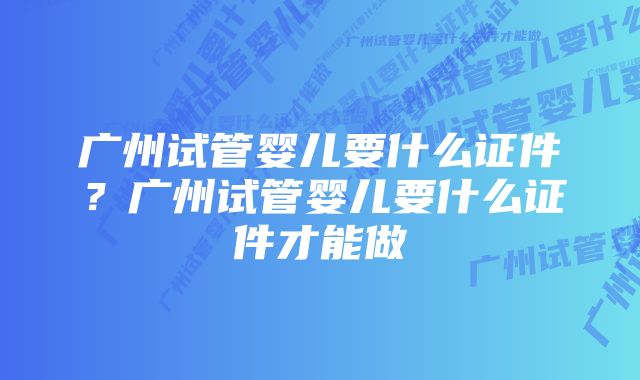 广州试管婴儿要什么证件？广州试管婴儿要什么证件才能做