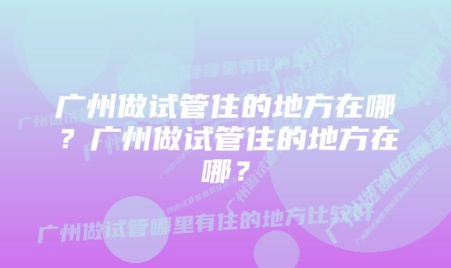 广州做试管住的地方在哪？广州做试管住的地方在哪？