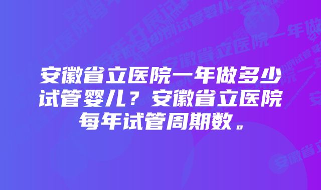 安徽省立医院一年做多少试管婴儿？安徽省立医院每年试管周期数。