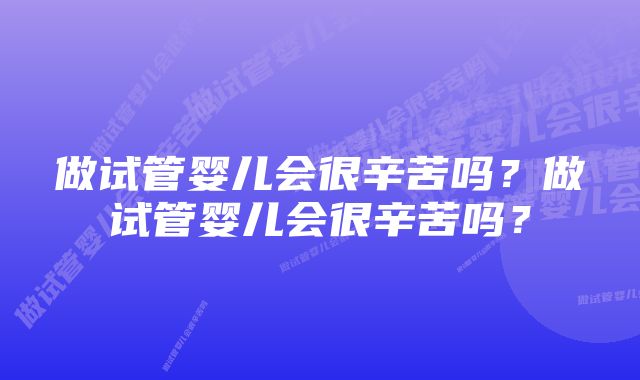 做试管婴儿会很辛苦吗？做试管婴儿会很辛苦吗？