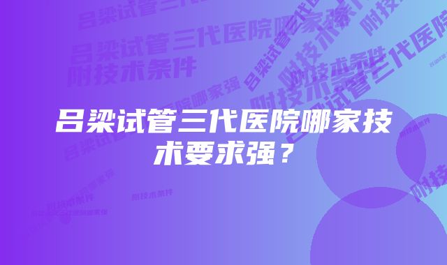 吕梁试管三代医院哪家技术要求强？