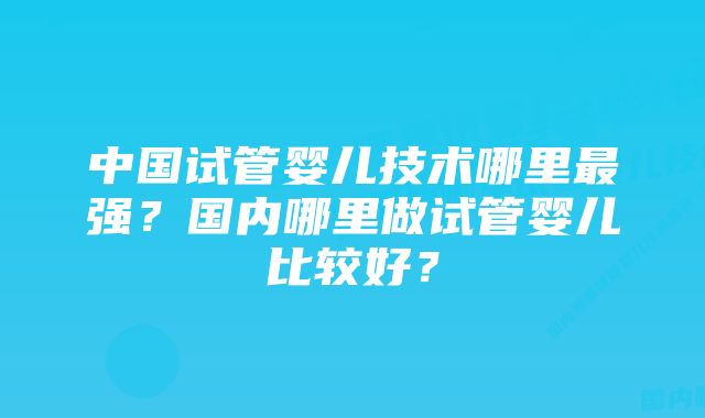 中国试管婴儿技术哪里最强？国内哪里做试管婴儿比较好？