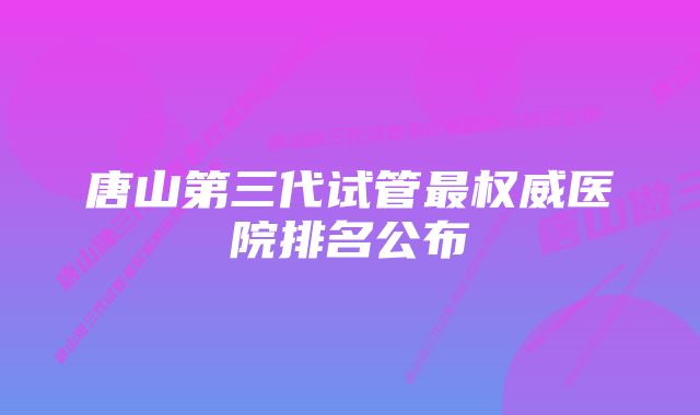 唐山第三代试管最权威医院排名公布