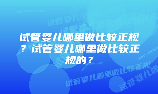 试管婴儿哪里做比较正规？试管婴儿哪里做比较正规的？