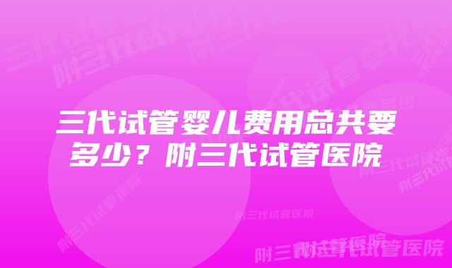 三代试管婴儿费用总共要多少？附三代试管医院