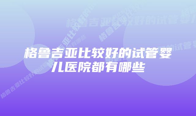 格鲁吉亚比较好的试管婴儿医院都有哪些