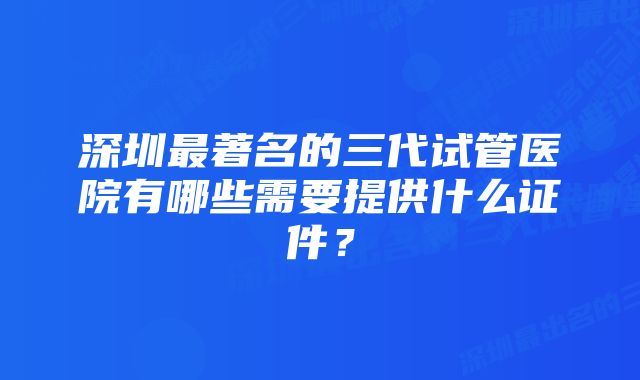 深圳最著名的三代试管医院有哪些需要提供什么证件？