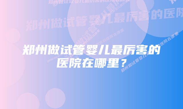 郑州做试管婴儿最厉害的医院在哪里？