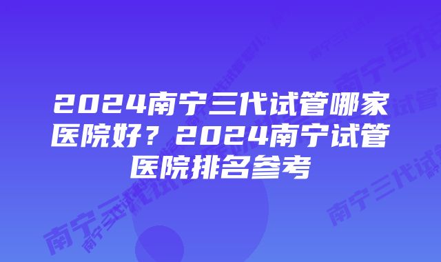 2024南宁三代试管哪家医院好？2024南宁试管医院排名参考