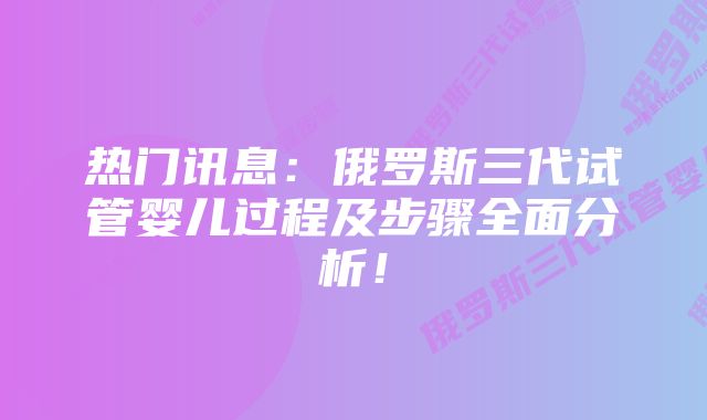 热门讯息：俄罗斯三代试管婴儿过程及步骤全面分析！