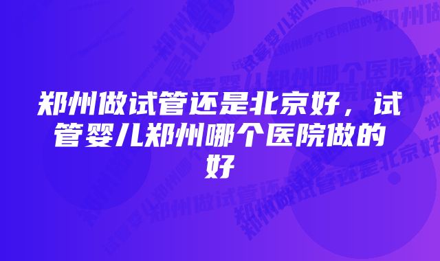 郑州做试管还是北京好，试管婴儿郑州哪个医院做的好