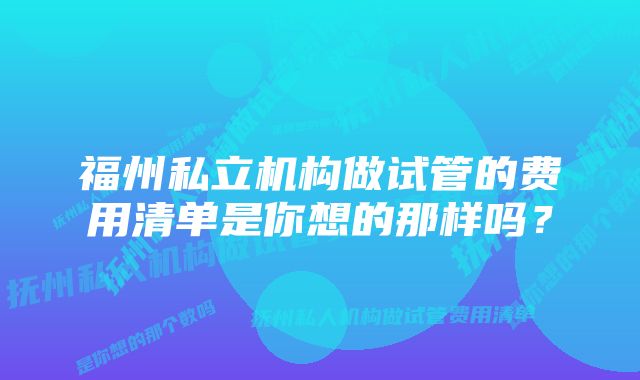 福州私立机构做试管的费用清单是你想的那样吗？