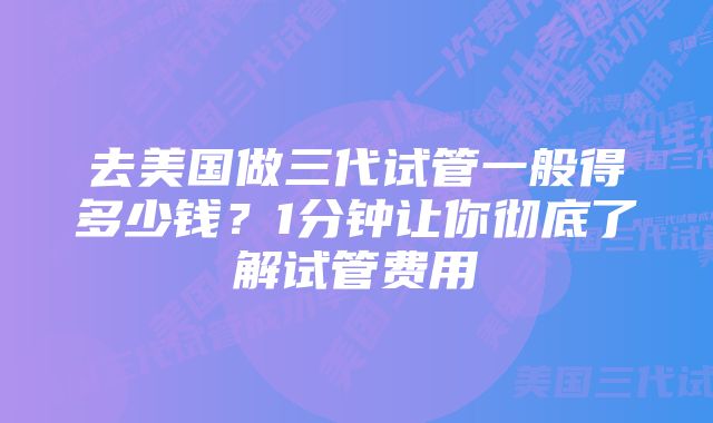 去美国做三代试管一般得多少钱？1分钟让你彻底了解试管费用