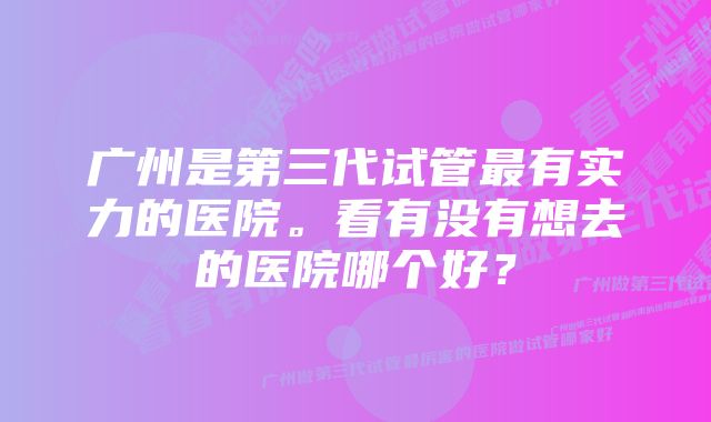 广州是第三代试管最有实力的医院。看有没有想去的医院哪个好？