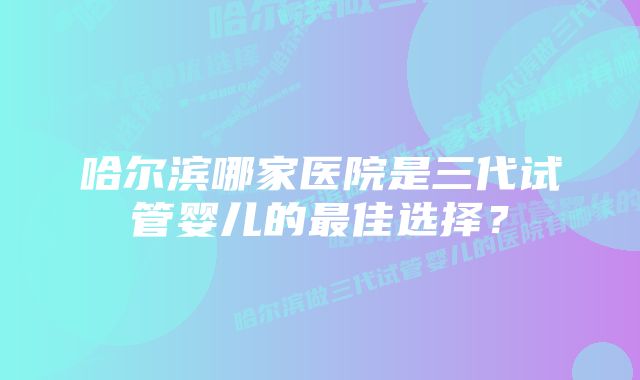 哈尔滨哪家医院是三代试管婴儿的最佳选择？