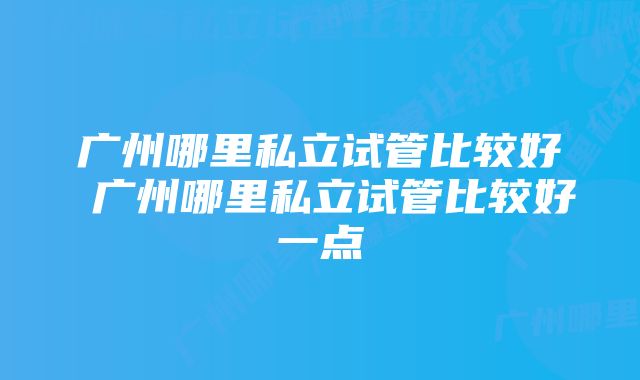 广州哪里私立试管比较好 广州哪里私立试管比较好一点