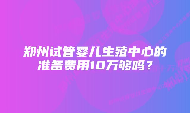 郑州试管婴儿生殖中心的准备费用10万够吗？