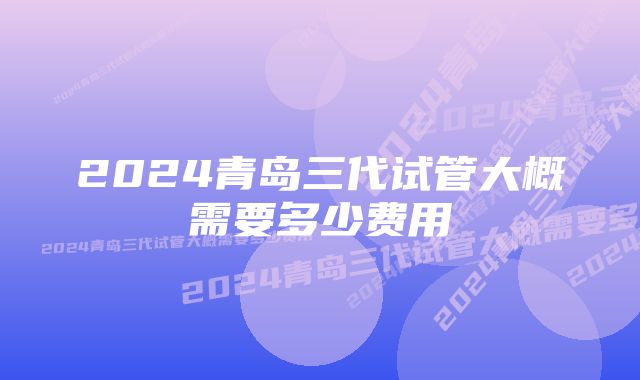 2024青岛三代试管大概需要多少费用