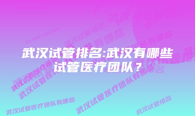 武汉试管排名:武汉有哪些试管医疗团队？