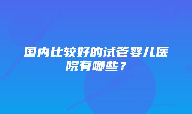 国内比较好的试管婴儿医院有哪些？