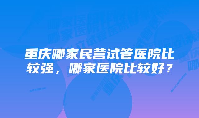 重庆哪家民营试管医院比较强，哪家医院比较好？