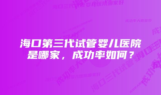 海口第三代试管婴儿医院是哪家，成功率如何？