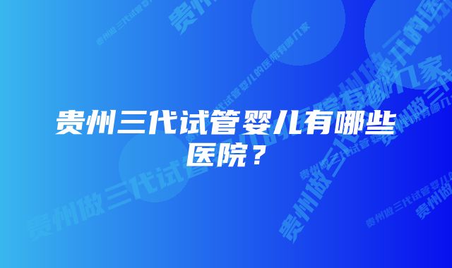 贵州三代试管婴儿有哪些医院？