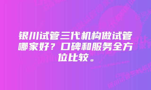 银川试管三代机构做试管哪家好？口碑和服务全方位比较。