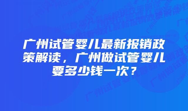 广州试管婴儿最新报销政策解读，广州做试管婴儿要多少钱一次？