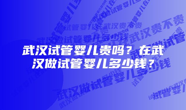 武汉试管婴儿贵吗？在武汉做试管婴儿多少钱？