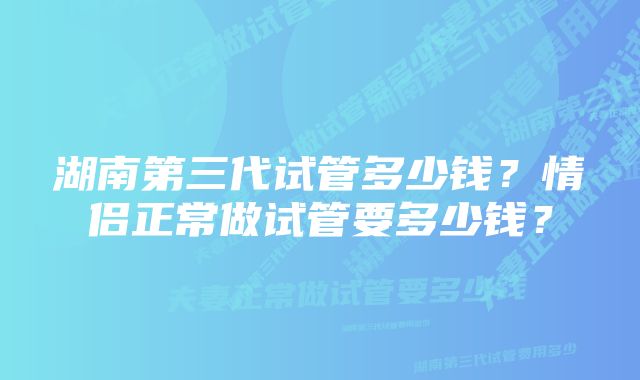 湖南第三代试管多少钱？情侣正常做试管要多少钱？