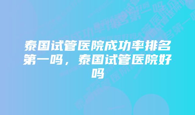 泰国试管医院成功率排名第一吗，泰国试管医院好吗