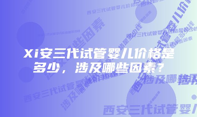 Xi安三代试管婴儿价格是多少，涉及哪些因素？