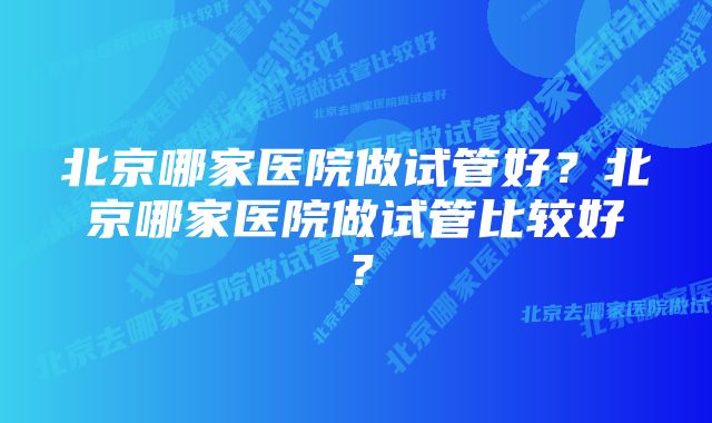 北京哪家医院做试管好？北京哪家医院做试管比较好？