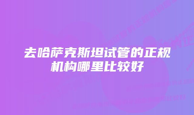 去哈萨克斯坦试管的正规机构哪里比较好